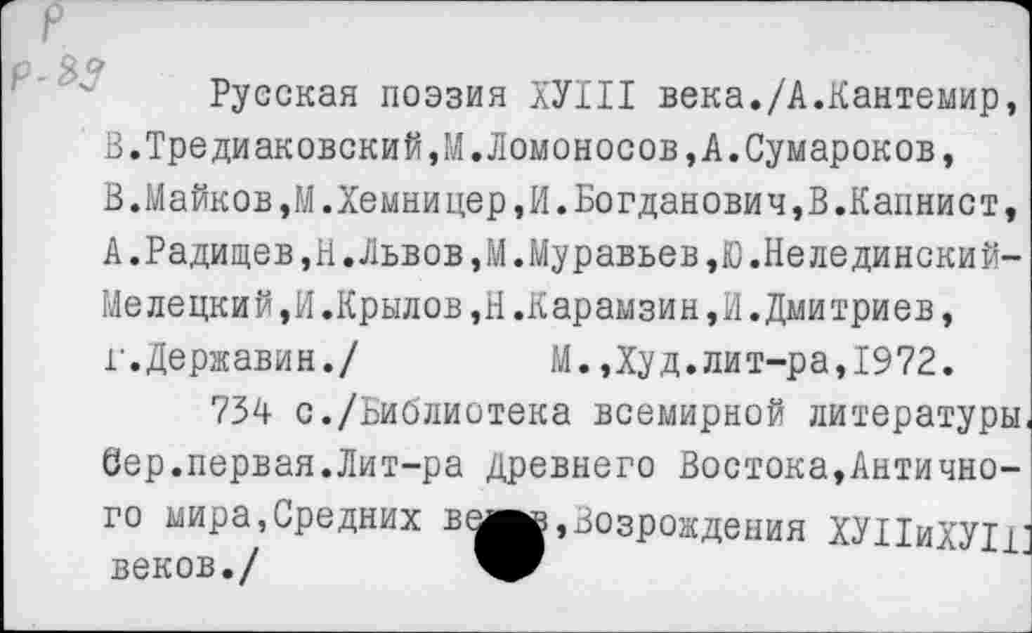 ﻿Русская поэзия ХУШ века./А.Кантемир, В.Тредиаковский,М.Ломоносов,А.Сумароков, В.Майков,М.Хемницер,И.Богданович,В.Капнист, А.Радищев,Н.Львов,М.Муравьев,Ю.Нелединский-Мелецкий,И.Крылов,Н.Карамзин,И.Дмитриев, г.Державин./	М.Дуд.лит-ра,1972.
754 с./Библиотека всемирной литературы Сер.первая.Лит-ра Древнего Востока,Античного мира,Средних в^вв, Возрождения ХУНиХУП веков./